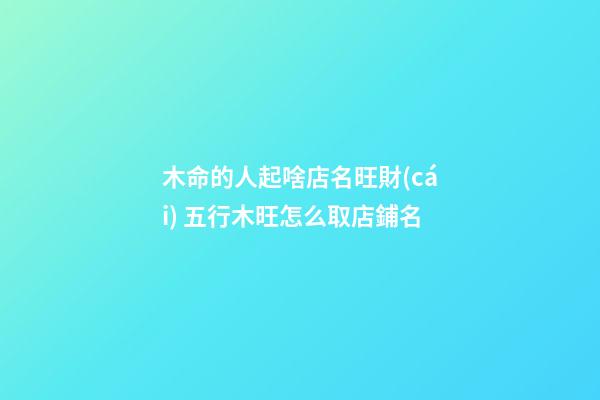 木命的人起啥店名旺財(cái) 五行木旺怎么取店鋪名-第1張-店鋪起名-玄機(jī)派